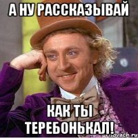 а ну рассказывай как ты теребонькал!