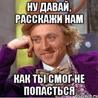ну давай, расскажи нам как ты смог не попасться