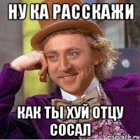ну ка расскажи как ты хуй отцу сосал