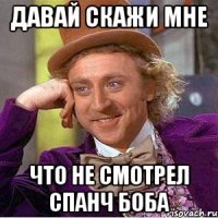 Давай скажи мне что не смотрел спанч боба