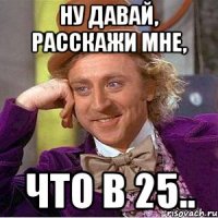 ну давай, расскажи мне, что в 25..