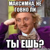 максимка, не говно ли ты ешь?