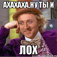 ахахаха,ну ты и ЛОХ