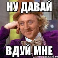 НУ ДАВАЙ ВДУЙ МНЕ