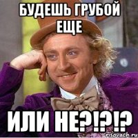 БУДЕШЬ ГРУБОЙ ЕЩЕ ИЛИ НЕ?!?!?
