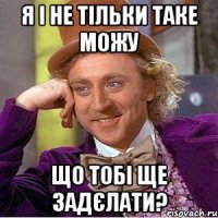 я і не тільки таке можу що тобі ще задєлати?