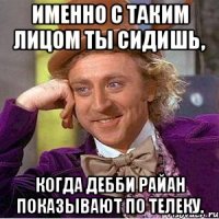 Именно с таким лицом ты сидишь, когда Дебби Райан показывают по телеку.