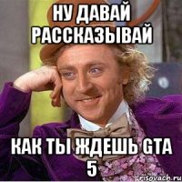 ну давай рассказывай как ты ждешь GTa 5