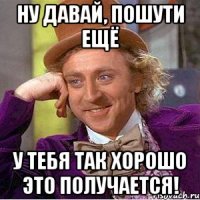 Ну давай, пошути ещё у тебя так хорошо это получается!