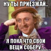 Ну ты приезжай.. я пока что свои вещи соберу.