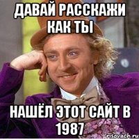 Давай расскажи как ты нашёл этот сайт в 1987