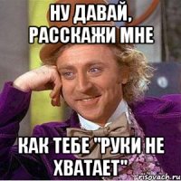 ну давай, расскажи мне как тебе "руки не хватает"