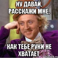 ну давай, расскажи мне, как тебе руки не хватает