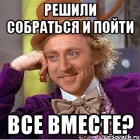 Решили собраться и пойти Все вместе?