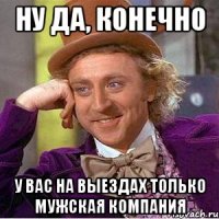 НУ ДА, КОНЕЧНО У ВАС НА ВЫЕЗДАХ ТОЛЬКО МУЖСКАЯ КОМПАНИЯ