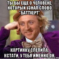 Ты бы еще о человеке, который узнал слово "баттхерт" Картинку слепила. Кстати, у тебя именно он.