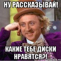 ну рассказывай! какие тебе диски нравятся?!