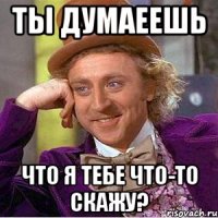 ты думаеешь что я тебе что-то скажу?