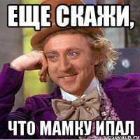 еще скажи, что мамку ипал