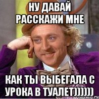 ну давай расскажи мне как ты выбегала с урока в туалет))))))
