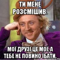 Ти мене розсмішив. Мої друзі,це мої. А тебе не повино їбати.