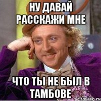 ну давай расскажи мне что ты не был в тамбове