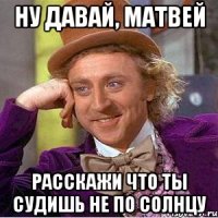 Ну давай, Матвей Расскажи что ты судишь не по солнцу