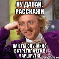 ну давай, расскажи как ты случайно встретила его в маршрутке