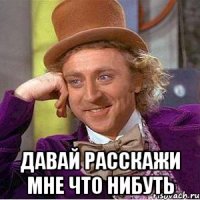  давай расскажи мне что нибуть