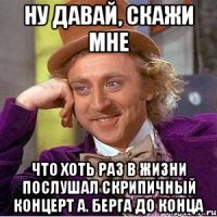 ну давай, скажи мне что хоть раз в жизни послушал скрипичный концерт А. Берга до конца