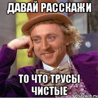 давай расскажи то что трусы чистые