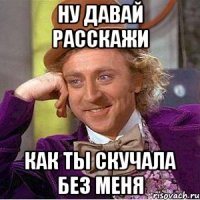ну давай расскажи как ты скучала без меня