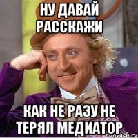 ну давай расскажи как не разу не терял медиатор