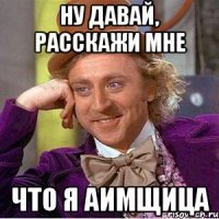 Ну давай, расскажи мне что я аимщица