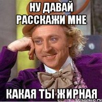 ну давай расскажи мне какая ты жирная