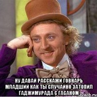  Ну давай расскажи говнарь младший как ты случайно затопил гаджимурада с гасаном