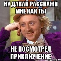 Ну давай расскажи мне как ты не посмотрел приключение