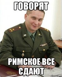 ГОВОРЯТ РИМСКОЕ ВСЕ СДАЮТ