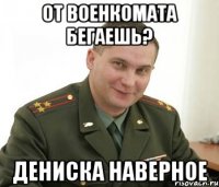 от военкомата бегаешь? Дениска наверное