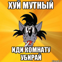 Хуй мутный иди комнату убирай