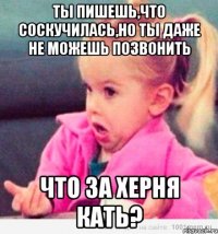 Ты пишешь,что соскучилась,но ты даже не можешь позвонить Что за херня Кать?