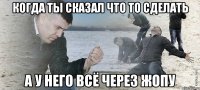 Когда ты сказал что то сделать А у него всё через жопу