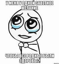 У меня у одной заветное желание чтобы все родные были здоровы?