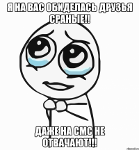 Я на вас обиделась друзья сраные!! даже на смс не отвачают!!!