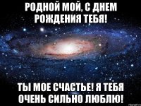 Родной мой, с днем рождения тебя! Ты мое счастье! Я тебя очень сильно люблю!