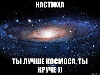 Настюха ты лучше космоса, ты круче ))