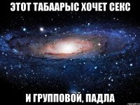 этот табаарыс хочет секс и групповой, падла