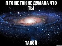 я тоже так не думала что ты такой