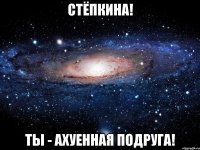 Стёпкина! Ты - ахуенная подруга!