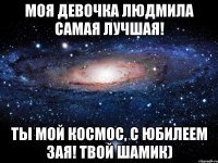 Моя девочка Людмила САМАЯ ЛУЧШАЯ! ТЫ МОЙ КОСМОС, С ЮБИЛЕЕМ ЗАЯ! Твой Шамик)